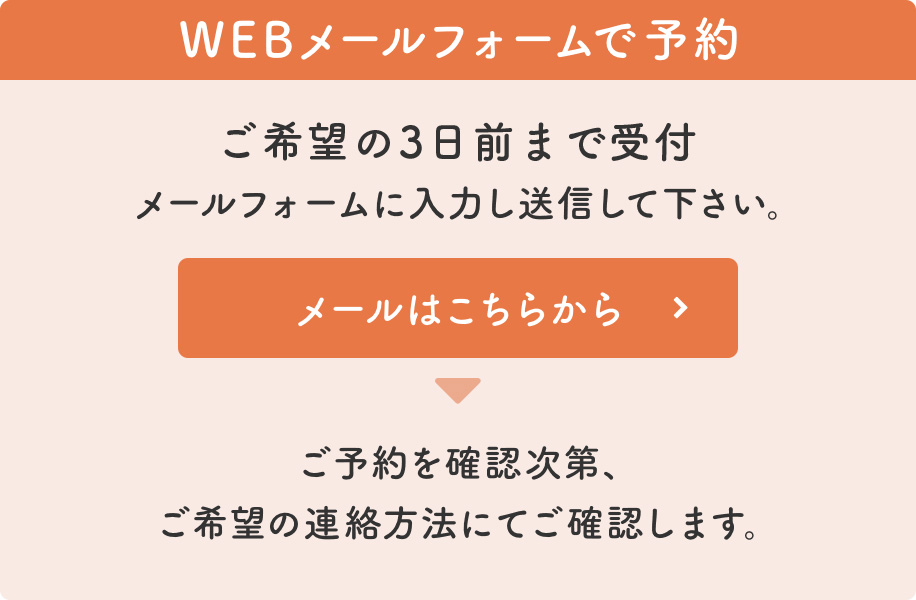 ご希望の3日前まで受付 メールフォームに入力し送信して下さい。 ご予約を確認次第、ご希望の連絡方法にてご確認します。