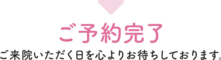 ご予約完了 ご来院いただく日を心よりお待ちしております。